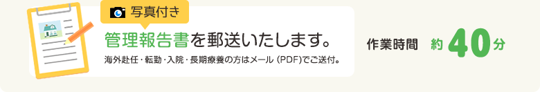 写真付き管理報告書を郵送いたします。海外赴任・転勤・入院・長期療養の方はメール（PDF)でご送付。