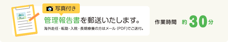 写真付き管理報告書を郵送いたします。海外赴任・転勤・入院・長期療養の方はメール（PDF)でご送付。