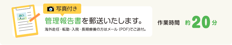 写真付き管理報告書を郵送いたします。海外赴任・転勤・入院・長期療養の方はメール（PDF)でご送付。